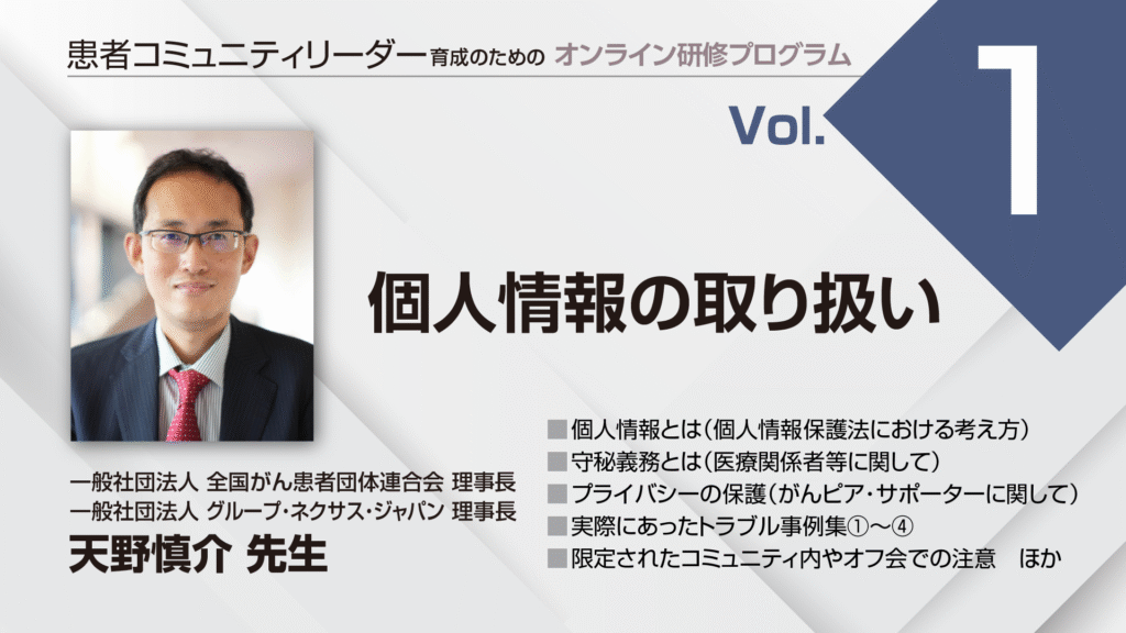 患者コミュニティリーダー養成講座
講師:
一般社団法人 全国がん患者団体連合会 理事長
一般社団法人 グループ・ネクサス・ジャパン 理事長
天野慎介先生
個人情報とは(個人情報保護法における考え方)
守秘義務とは(医療関係者等に関して)
プライバシーの保護(がんピア・サポーターに関して)
実際にあったトラブル事例集①~④
限定されたコミュニティ内やオフ会での注意 ほか