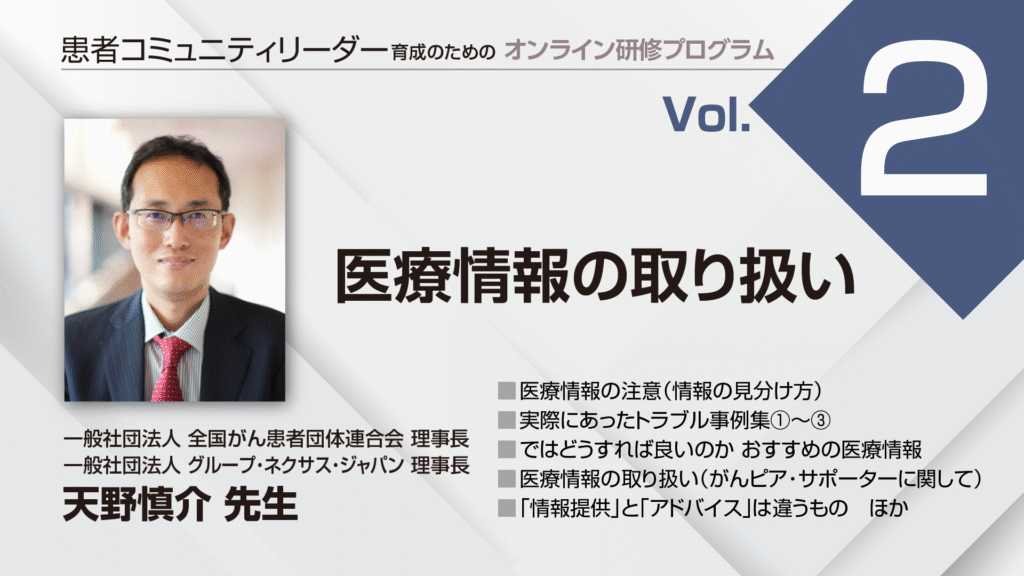 患者コミュニティリーダー養成講座
講師:
一般社団法人 全国がん患者団体連合会 理事長
一般社団法人 グループ・ネクサス・ジャパン 理事長
天野慎介先生
医療情報の注意(情報の見分け方)
実際にあったトラブル事例集①~3
ではどうすれば良いのか おすすめの医療情報
医療情報の取り扱い(がんピア・サポーターに関して)
「情報提供」と「アドバイス」は違うもの ほか