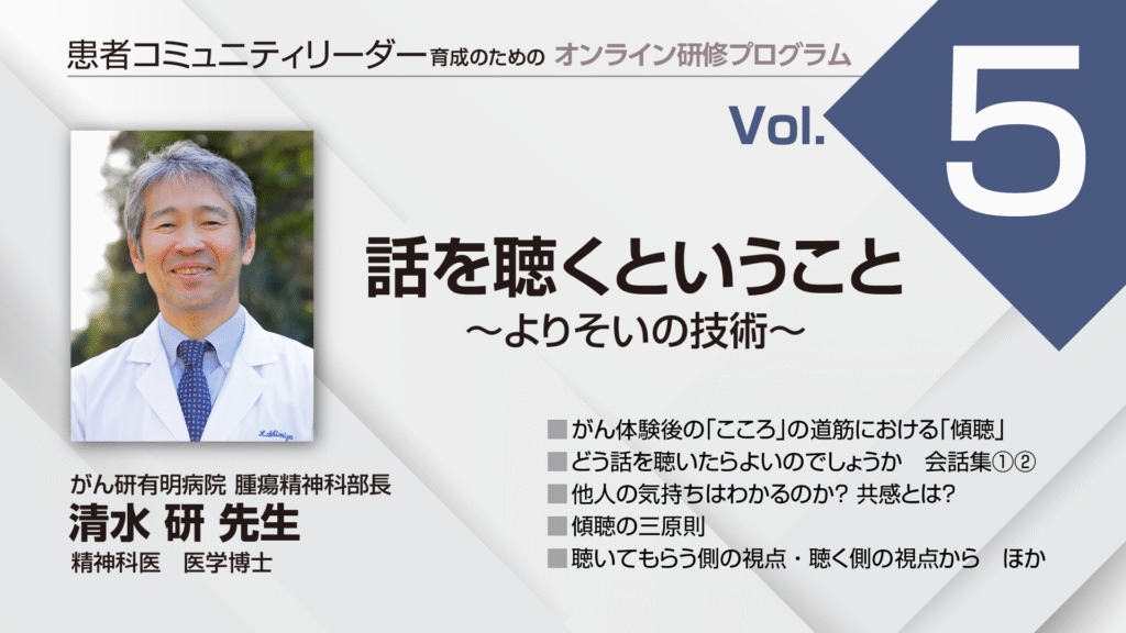 患者コミュニティリーダー養成講座
講師:
がん研有明病院 腫瘍精神科部長
精神科医 医学博士
清水 研 先生
がん体験談の「こころ」の道筋における「傾聴」
どう話を聴いたらよいのでしょうか 会話集①②
他人の気持ちはわかるのか?共感とは?
傾聴の三原則
聴いてもらう側の視点・聴く側の視点から ほか