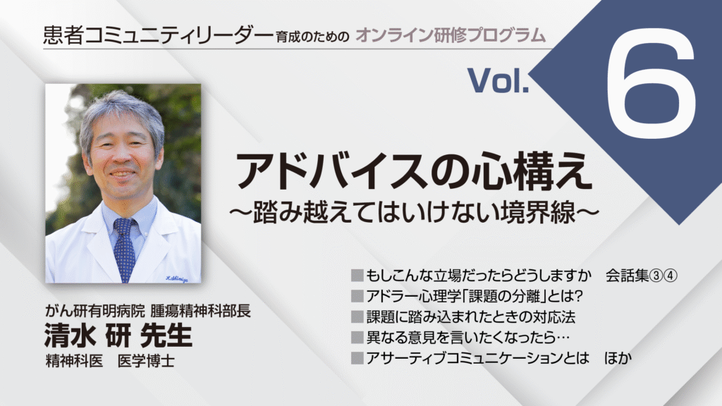 患者コミュニティリーダー養成講座講師:
がん研有明病院 腫瘍精神科部長
精神科医 医学博士
清水 研 先生
もしこんな立場だったらどうしますか 会話集③④
アドラー心理学「課題の分離」とは?
課題に踏み込まれたときの対処法
異なる意見を言いたくなったら…
アサーティブコミュニケーションとは ほか